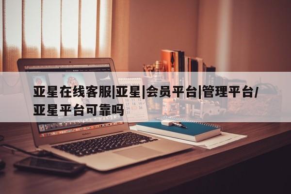 亚星在线客服 亚星网址亚星在线客服|亚星|会员平台|管理平台/亚星平台可靠吗