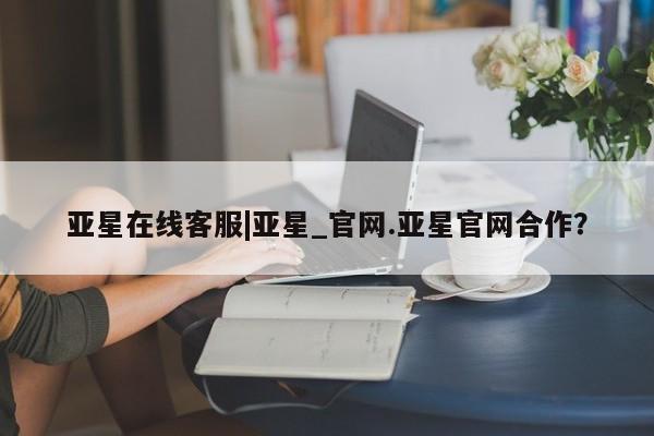 亚星在线客服 亚星网址亚星在线客服|亚星_官网.亚星官网合作？