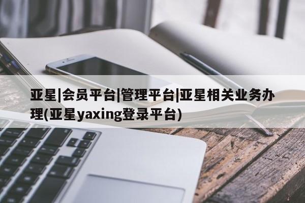 亚星在线客服 亚星网址亚星|会员平台|管理平台|亚星相关业务办理(亚星yaxing登录平台)