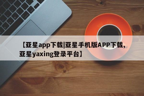 亚星在线客服 亚星网址【亚星app下载|亚星手机版APP下载,亚星yaxing登录平台】