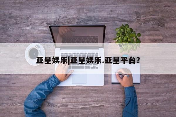 亚星在线客服 亚星网址亚星娱乐|亚星娱乐.亚星平台？