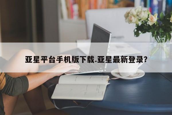 亚星在线客服 亚星网址亚星平台手机版下载.亚星最新登录？