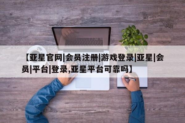 亚星在线客服 亚星网址【亚星官网|会员注册|游戏登录|亚星|会员|平台|登录,亚星平台可靠吗】