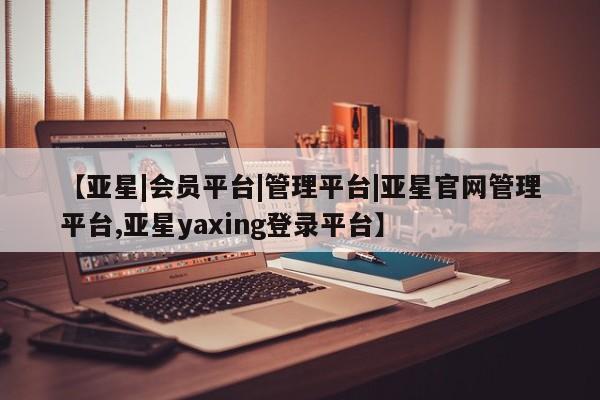亚星在线客服 亚星网址【亚星|会员平台|管理平台|亚星官网管理平台,亚星yaxing登录平台】