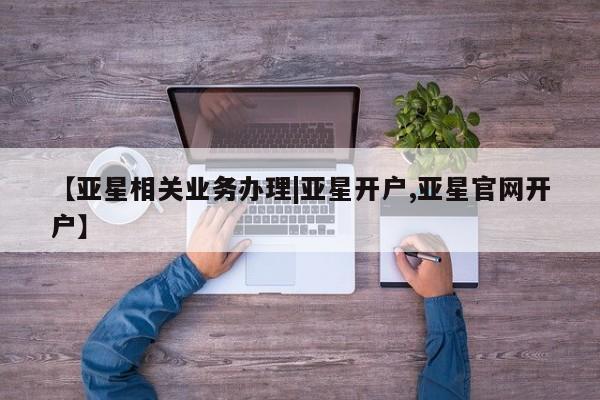 亚星在线客服 亚星网址【亚星相关业务办理|亚星开户,亚星官网开户】