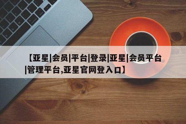 亚星在线客服 亚星网址【亚星|会员|平台|登录|亚星|会员平台|管理平台,亚星官网登入口】
