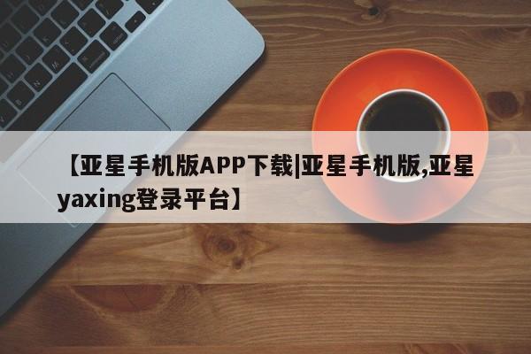 亚星在线客服 亚星网址【亚星手机版APP下载|亚星手机版,亚星yaxing登录平台】