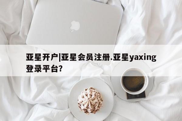 亚星在线客服 亚星网址亚星开户|亚星会员注册.亚星yaxing登录平台？