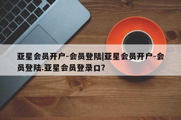 亚星在线客服 亚星网址亚星会员开户-会员登陆|亚星会员开户-会员登陆.亚星会员登录口？