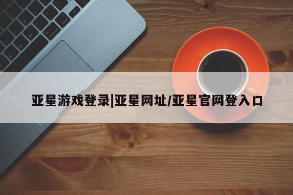 亚星在线客服 亚星网址亚星游戏登录|亚星网址/亚星官网登入口