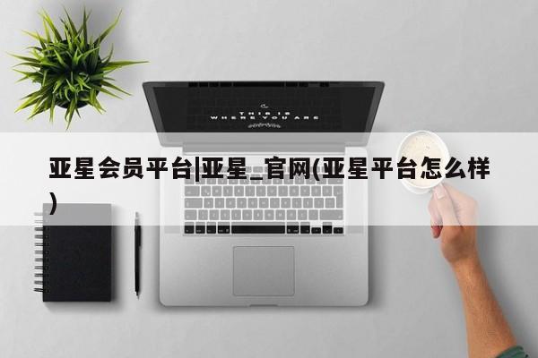 亚星在线客服 亚星网址亚星会员平台|亚星_官网(亚星平台怎么样)