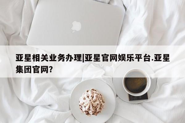 亚星在线客服 亚星网址亚星相关业务办理|亚星官网娱乐平台.亚星集团官网？