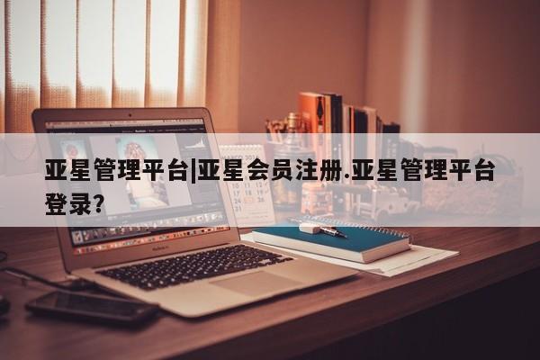 亚星在线客服 亚星网址亚星管理平台|亚星会员注册.亚星管理平台登录？