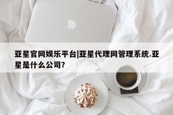亚星在线客服 亚星网址亚星官网娱乐平台|亚星代理网管理系统.亚星是什么公司？
