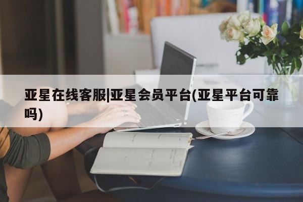 亚星在线客服 亚星网址亚星在线客服|亚星会员平台(亚星平台可靠吗)