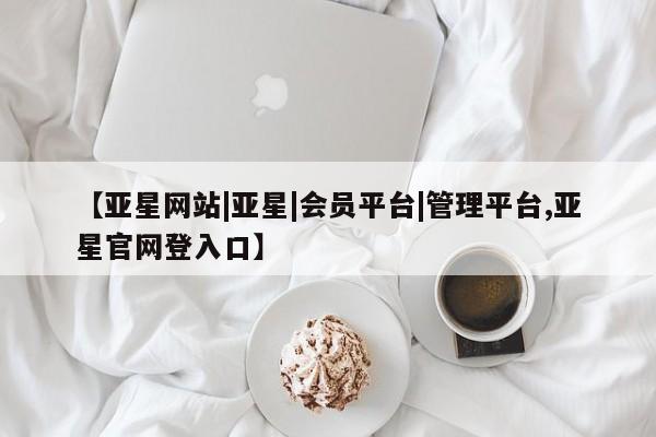 亚星在线客服 亚星网址【亚星网站|亚星|会员平台|管理平台,亚星官网登入口】