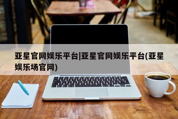 亚星在线客服 亚星网址亚星官网娱乐平台|亚星官网娱乐平台(亚星娱乐场官网)
