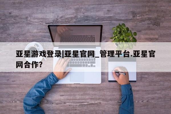 亚星在线客服 亚星网址亚星游戏登录|亚星官网_管理平台.亚星官网合作？