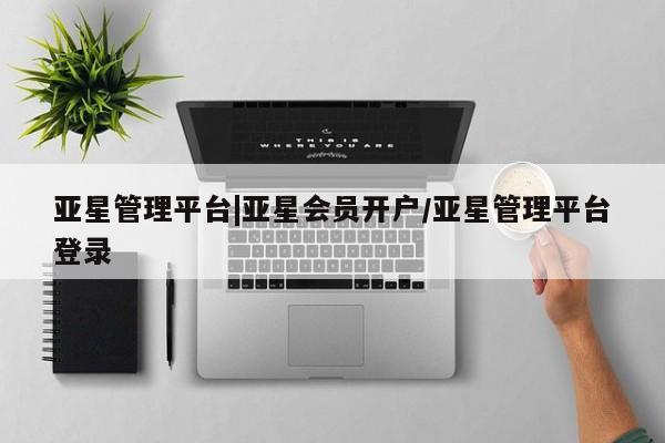亚星在线客服 亚星网址亚星管理平台|亚星会员开户/亚星管理平台登录