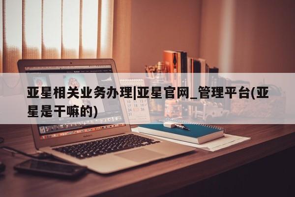 亚星在线客服 亚星网址亚星相关业务办理|亚星官网_管理平台(亚星是干嘛的)
