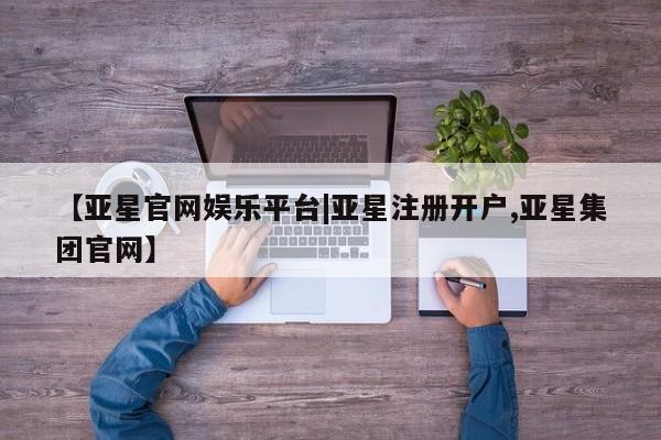 亚星在线客服 亚星网址【亚星官网娱乐平台|亚星注册开户,亚星集团官网】