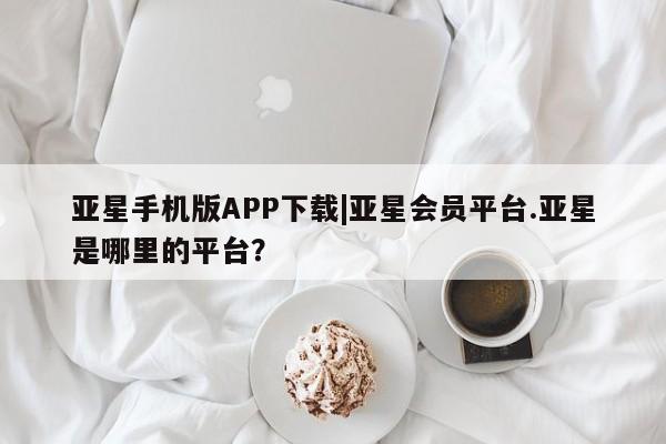 亚星在线客服 亚星网址亚星手机版APP下载|亚星会员平台.亚星是哪里的平台？