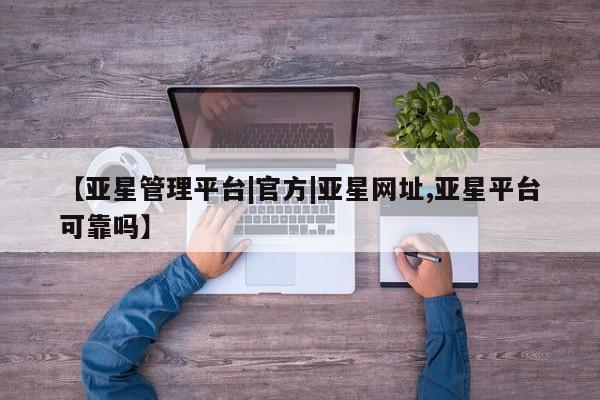 亚星在线客服 亚星网址【亚星管理平台|官方|亚星网址,亚星平台可靠吗】
