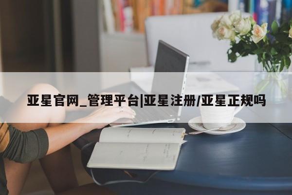 亚星在线客服 亚星网址亚星官网_管理平台|亚星注册/亚星正规吗