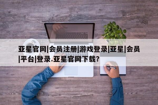 亚星在线客服 亚星网址亚星官网|会员注册|游戏登录|亚星|会员|平台|登录.亚星官网下载？