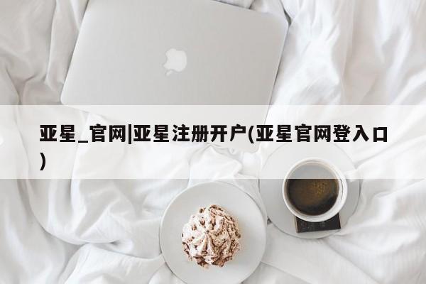 亚星在线客服 亚星网址亚星_官网|亚星注册开户(亚星官网登入口)