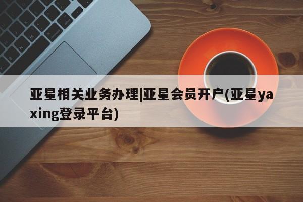 亚星在线客服 亚星网址亚星相关业务办理|亚星会员开户(亚星yaxing登录平台)