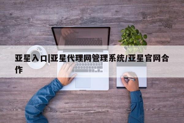 亚星在线客服 亚星网址亚星入口|亚星代理网管理系统/亚星官网合作