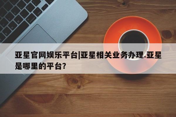 亚星在线客服 亚星网址亚星官网娱乐平台|亚星相关业务办理.亚星是哪里的平台？