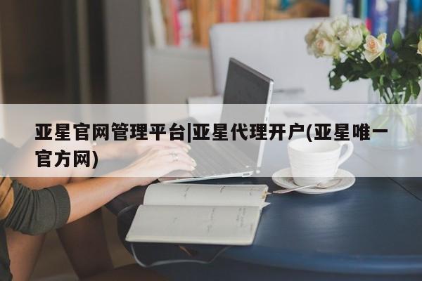 亚星在线客服 亚星网址亚星官网管理平台|亚星代理开户(亚星唯一官方网)