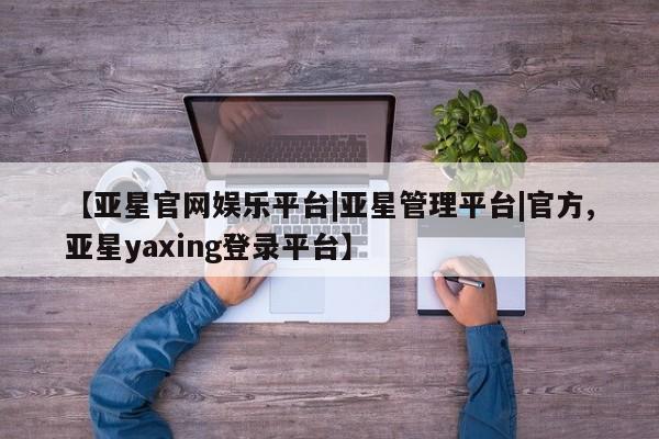 亚星在线客服 亚星网址【亚星官网娱乐平台|亚星管理平台|官方,亚星yaxing登录平台】