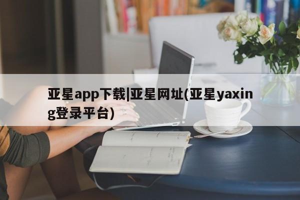 亚星在线客服 亚星网址亚星app下载|亚星网址(亚星yaxing登录平台)