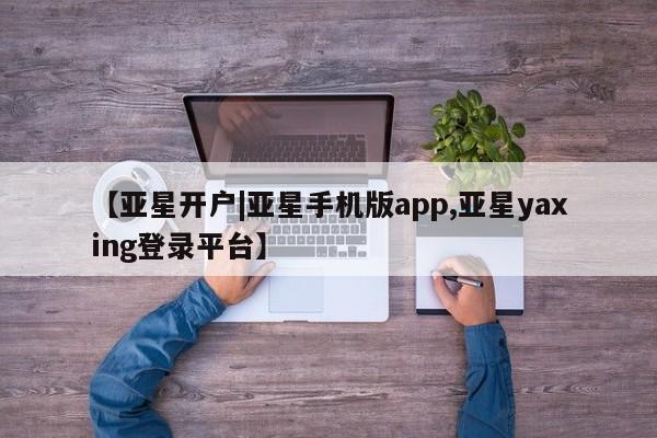 亚星在线客服 亚星网址【亚星开户|亚星手机版app,亚星yaxing登录平台】