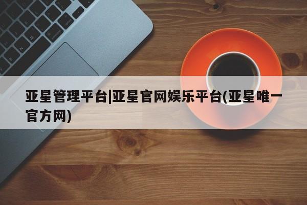 亚星在线客服 亚星网址亚星管理平台|亚星官网娱乐平台(亚星唯一官方网)