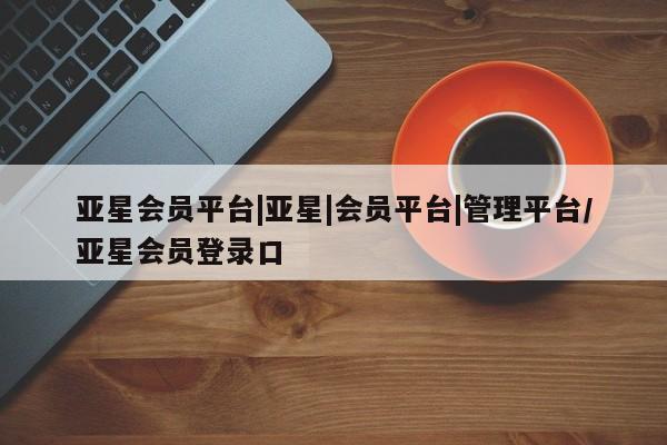 亚星在线客服 亚星网址亚星会员平台|亚星|会员平台|管理平台/亚星会员登录口