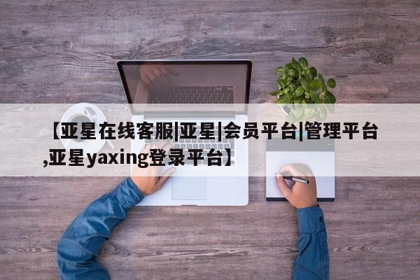 亚星在线客服 亚星网址【亚星在线客服|亚星|会员平台|管理平台,亚星yaxing登录平台】
