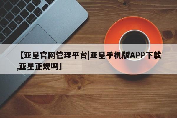 亚星在线客服 亚星网址【亚星官网管理平台|亚星手机版APP下载,亚星正规吗】