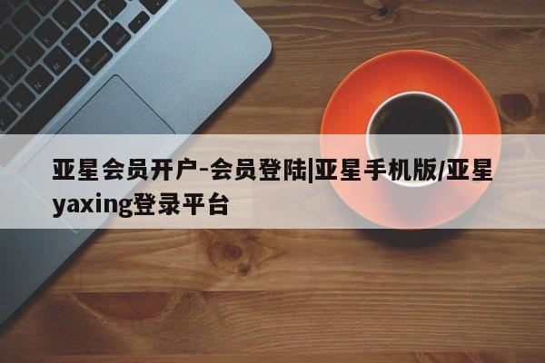 亚星在线客服 亚星网址亚星会员开户-会员登陆|亚星手机版/亚星yaxing登录平台