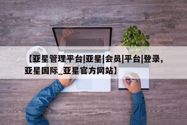 亚星在线客服 亚星网址【亚星管理平台|亚星|会员|平台|登录,亚星国际_亚星官方网站】
