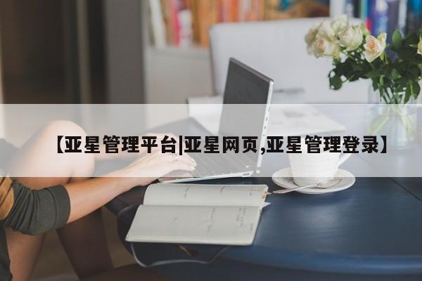 亚星在线客服 亚星网址【亚星管理平台|亚星网页,亚星管理登录】