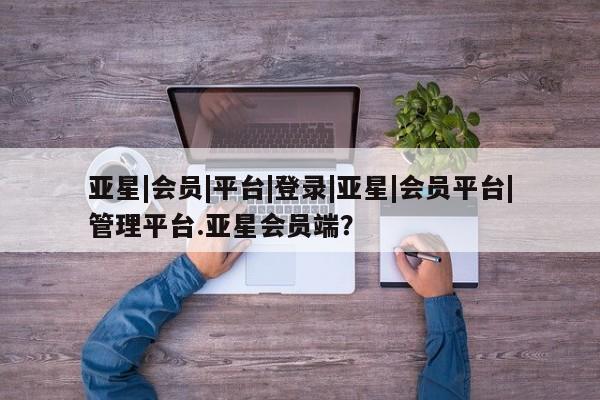亚星在线客服 亚星网址亚星|会员|平台|登录|亚星|会员平台|管理平台.亚星会员端？