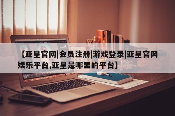 亚星在线客服 亚星网址【亚星官网|会员注册|游戏登录|亚星官网娱乐平台,亚星是哪里的平台】