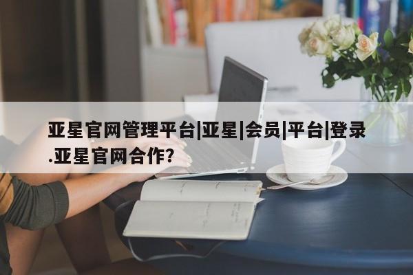 亚星在线客服 亚星网址亚星官网管理平台|亚星|会员|平台|登录.亚星官网合作？