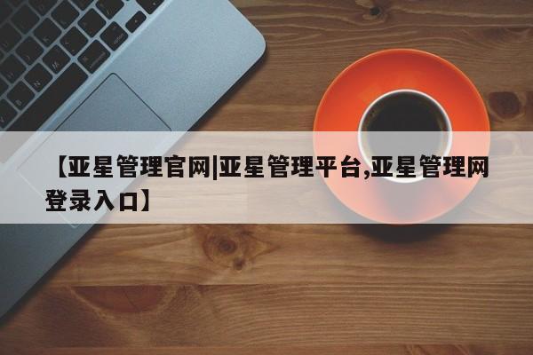 亚星在线客服 亚星网址【亚星管理官网|亚星管理平台,亚星管理网登录入口】